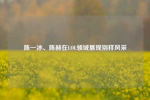 陈一冰、陈赫在LOL领域展现别样风采