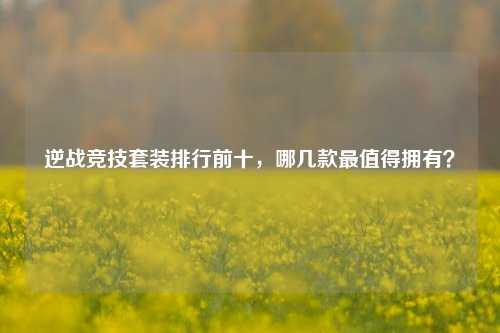逆战竞技套装排行前十,哪几款最值得拥有?