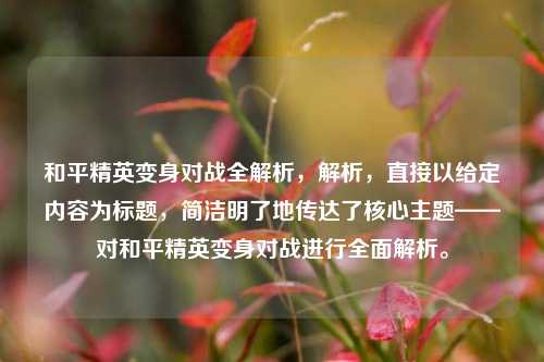 和平精英变身对战全解析,解析,直接以给定内容为标题,简洁明了地传达了核心主题——对和平精英变身对战进行全面解析。