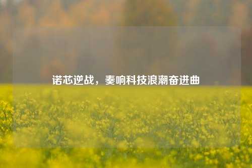诺芯逆战，奏响科技浪潮奋进曲