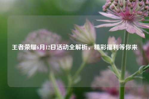 王者荣耀6月12日活动全解析，精彩福利等你来