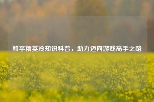 和平精英冷知识科普,助力迈向游戏高手之路