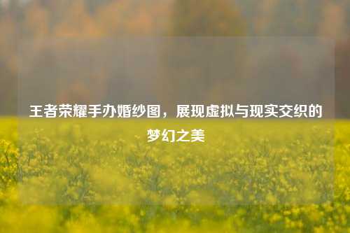 王者荣耀手办婚纱图,展现虚拟与现实交织的梦幻之美
