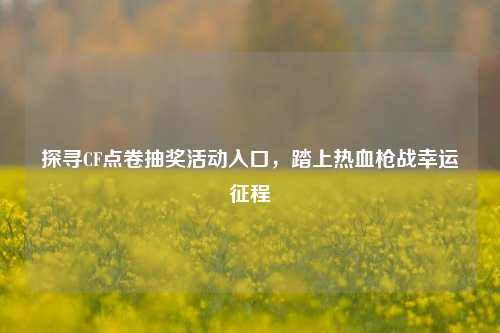 探寻CF点卷抽奖活动入口,踏上热血枪战幸运征程