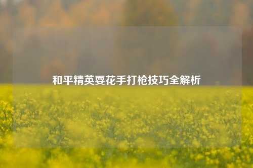 和平精英耍花手打枪技巧全解析